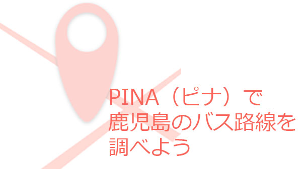 PINA（ピナ）で鹿児島のバス路線を調べよう